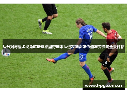 从数据与战术视角解析莫德里奇国家队进攻端贡献价值演变影响全景评估