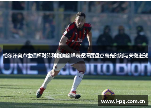 恰尔汗奥卢世俱杯对阵利物浦巅峰表现深度盘点高光时刻与关键进球