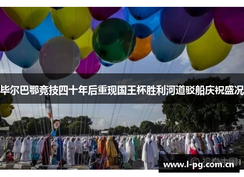 毕尔巴鄂竞技四十年后重现国王杯胜利河道驳船庆祝盛况
